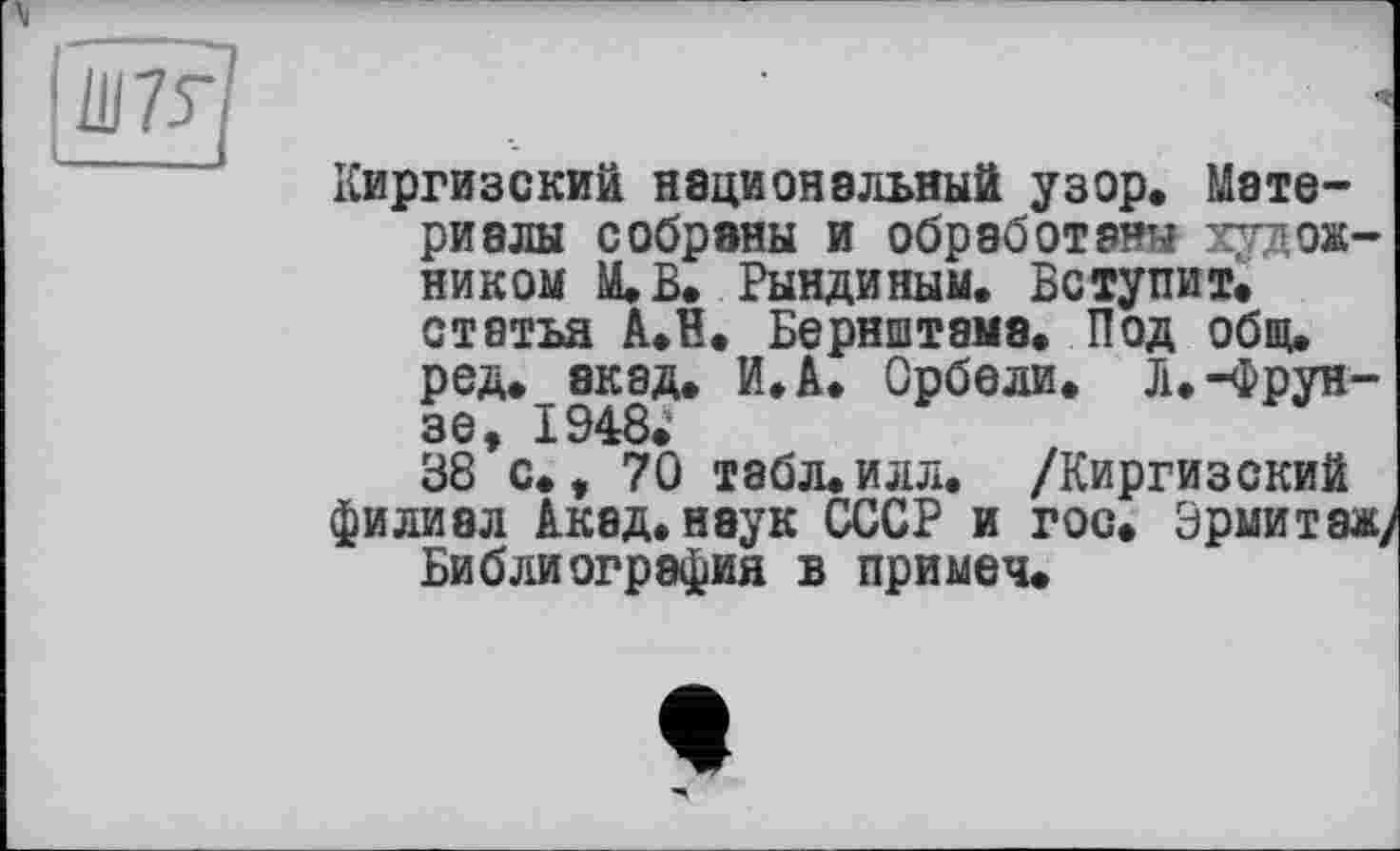 ﻿
Киргизский национальный узор. Материалы собраны и обработаны художником М.В. Рындиным. Вступит, статья А.В. Бернштамэ. Под общ. ред. акад. И.А. Орбели. Л.-Фрунзе, 1948.
38 с., 70 табл.илл. /Киргизский филиал Акад, наук СССР и гос. Эрмитаж/ Библиография в примеч.